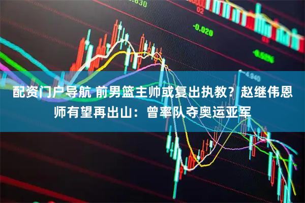 配资门户导航 前男篮主帅或复出执教？赵继伟恩师有望再出山：曾率队夺奥运亚军