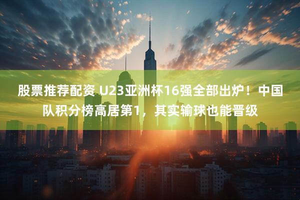 股票推荐配资 U23亚洲杯16强全部出炉！中国队积分榜高居第1，其实输球也能晋级