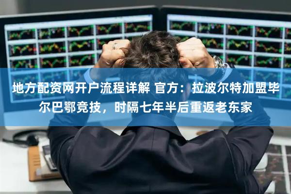地方配资网开户流程详解 官方：拉波尔特加盟毕尔巴鄂竞技，时隔七年半后重返老东家