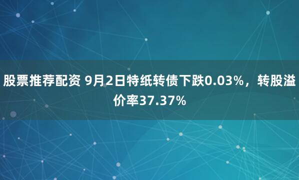 股票推荐配资 9月2日特纸转债下跌0.03%，转股溢价率37.37%