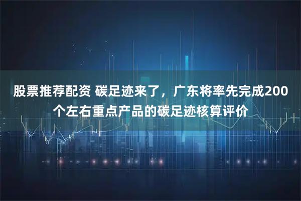 股票推荐配资 碳足迹来了,广东将率先完成200个左右重点产品的碳足迹核算评价