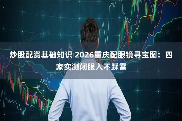 炒股配资基础知识 2026重庆配眼镜寻宝图：四家实测闭眼入不踩雷