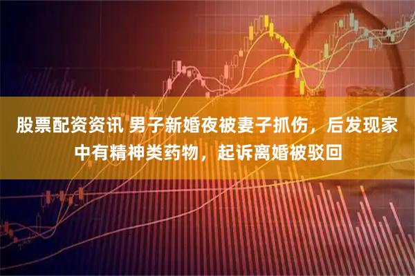 股票配资资讯 男子新婚夜被妻子抓伤，后发现家中有精神类药物，起诉离婚被驳回