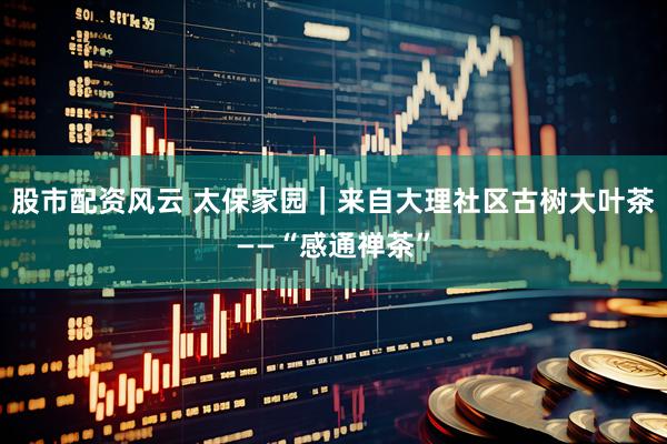 股市配资风云 太保家园｜来自大理社区古树大叶茶——“感通禅茶”