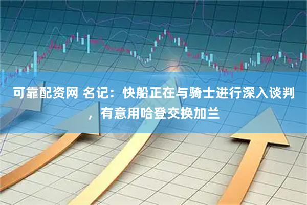 可靠配资网 名记：快船正在与骑士进行深入谈判，有意用哈登交换加兰