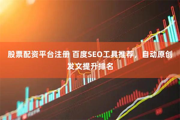 股票配资平台注册 百度SEO工具推荐，自动原创发文提升排名