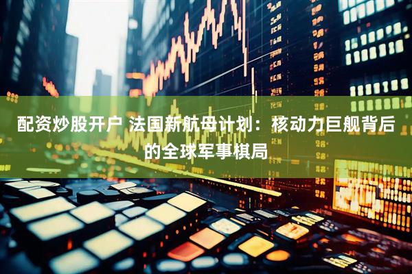 配资炒股开户 法国新航母计划：核动力巨舰背后的全球军事棋局