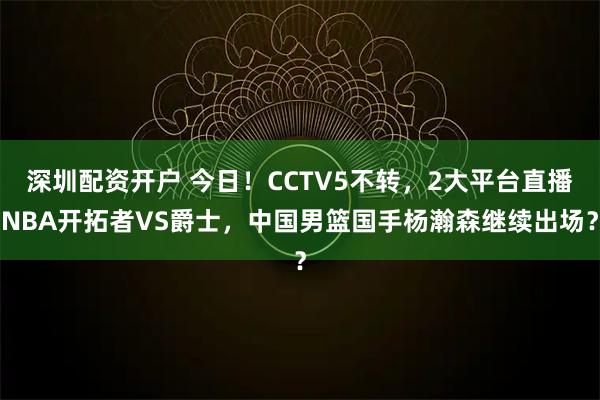 深圳配资开户 今日！CCTV5不转，2大平台直播NBA开拓者VS爵士，中国男篮国手杨瀚森继续出场？