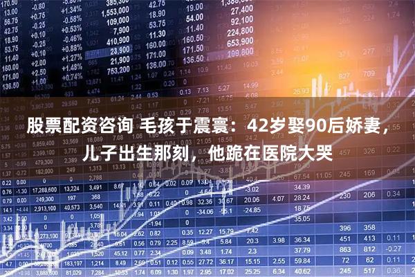 股票配资咨询 毛孩于震寰：42岁娶90后娇妻，儿子出生那刻，他跪在医院大哭