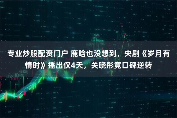 专业炒股配资门户 鹿晗也没想到，央剧《岁月有情时》播出仅4天，关晓彤竟口碑逆转