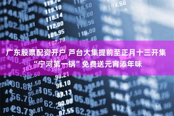 广东股票配资开户 芦台大集提前至正月十三开集 “宁河第一锅”免费送元宵添年味