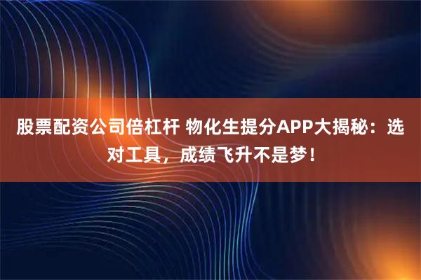 股票配资公司倍杠杆 物化生提分APP大揭秘：选对工具，成绩飞升不是梦！