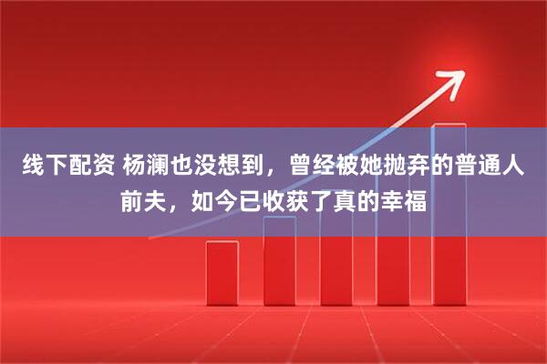 线下配资 杨澜也没想到，曾经被她抛弃的普通人前夫，如今已收获了真的幸福