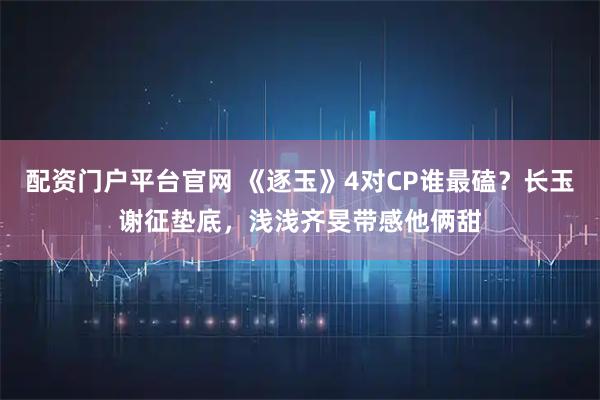 配资门户平台官网 《逐玉》4对CP谁最磕？长玉谢征垫底，浅浅齐旻带感他俩甜