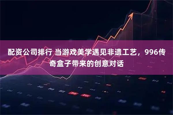 配资公司排行 当游戏美学遇见非遗工艺，996传奇盒子带来的创意对话