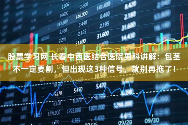 股票学习网 长春中西医结合医院男科讲解：包茎不一定要割，但出现这3种信号，就别再拖了！