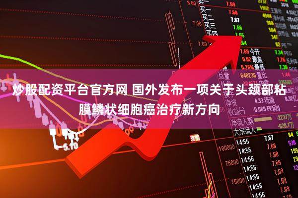 炒股配资平台官方网 国外发布一项关于头颈部粘膜鳞状细胞癌治疗新方向