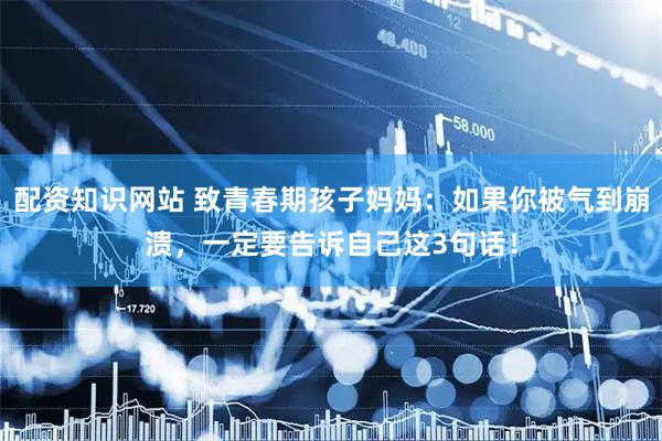 配资知识网站 致青春期孩子妈妈：如果你被气到崩溃，一定要告诉自己这3句话！