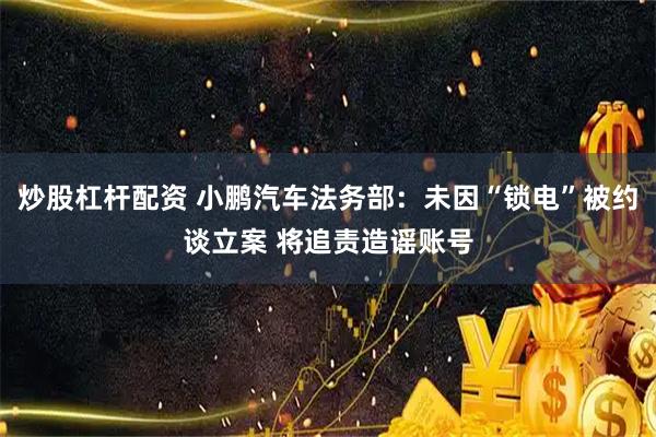 炒股杠杆配资 小鹏汽车法务部：未因“锁电”被约谈立案 将追责造谣账号