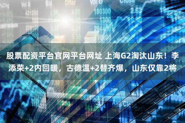 股票配资平台官网平台网址 上海G2淘汰山东！李添荣+2内回暖，古德温+2替齐爆，山东仅靠2将