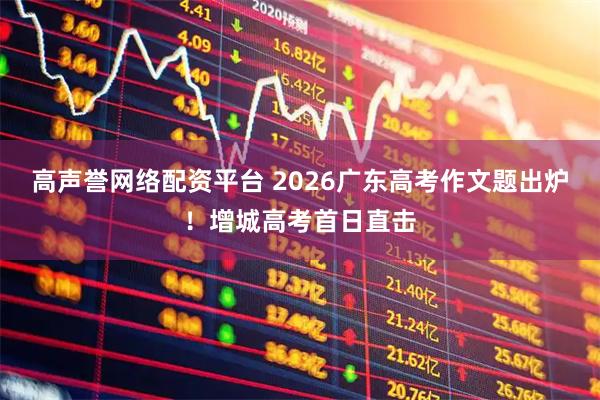 高声誉网络配资平台 2026广东高考作文题出炉!增城高考首日直击