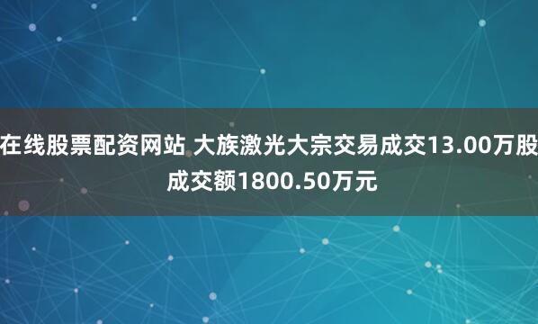 在线股票配资网站 大族激光大宗交易成交13.00万股 成交额1800.50万元