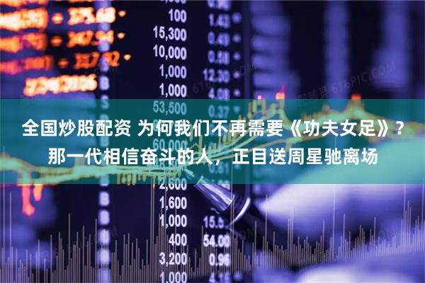 全国炒股配资 为何我们不再需要《功夫女足》?那一代相信奋斗的人,正目送周星驰离场