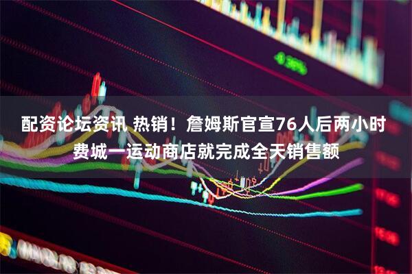 配资论坛资讯 热销！詹姆斯官宣76人后两小时 费城一运动商店就完成全天销售额