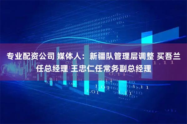 专业配资公司 媒体人：新疆队管理层调整 买吾兰任总经理 王忠仁任常务副总经理