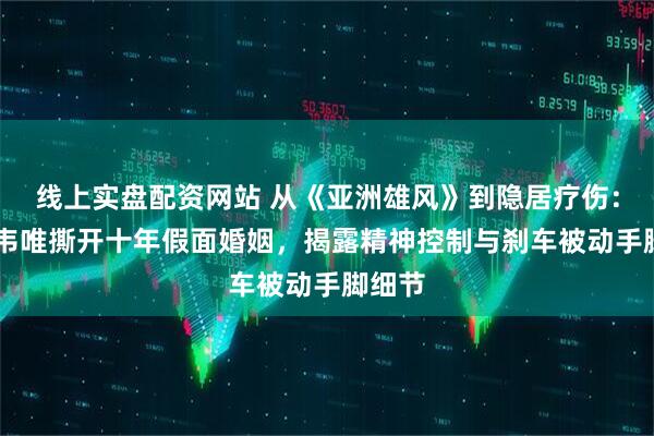 线上实盘配资网站 从《亚洲雄风》到隐居疗伤：63岁韦唯撕开十年假面婚姻，揭露精神控制与刹车被动手脚细节