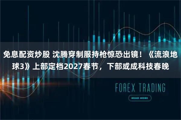免息配资炒股 沈腾穿制服持枪惊恐出镜！《流浪地球3》上部定档2027春节，下部或成科技春晚